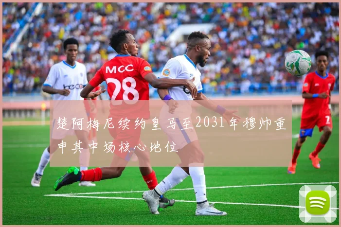 楚阿梅尼续约皇马至2031年穆帅重申其中场核心地位