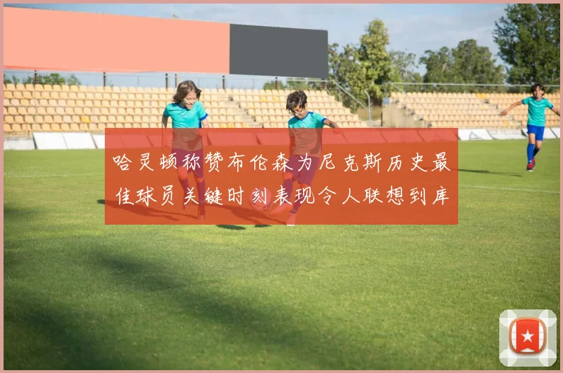 哈灵顿称赞布伦森为尼克斯历史最佳球员关键时刻表现令人联想到库里