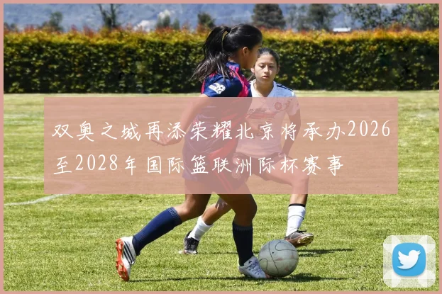 双奥之城再添荣耀北京将承办2026至2028年国际篮联洲际杯赛事