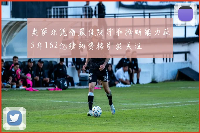 奥萨尔凭借最佳防守和抢断能力获5年162亿续约资格引发关注