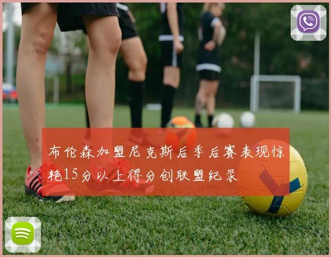 布伦森加盟尼克斯后季后赛表现惊艳15分以上得分创联盟纪录