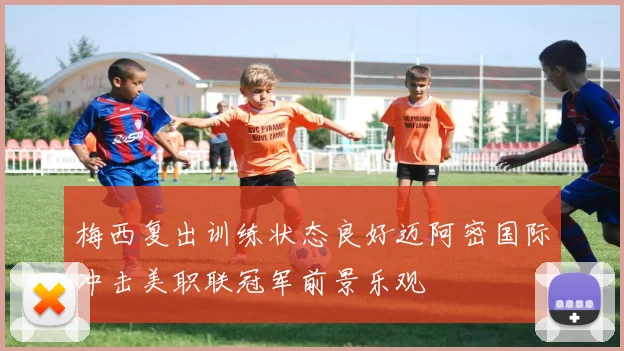 梅西复出训练状态良好迈阿密国际冲击美职联冠军前景乐观