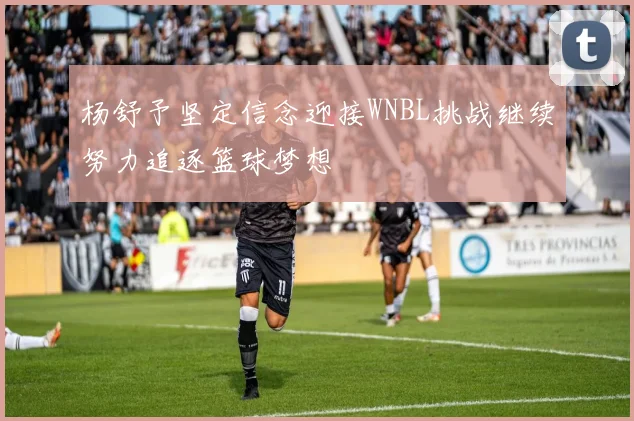 杨舒予坚定信念迎接WNBL挑战继续努力追逐篮球梦想