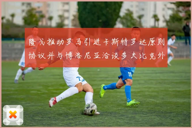 隆戈推动罗马引进卡斯特罗达原则协议并与博洛尼亚洽谈多夫比克外租事宜