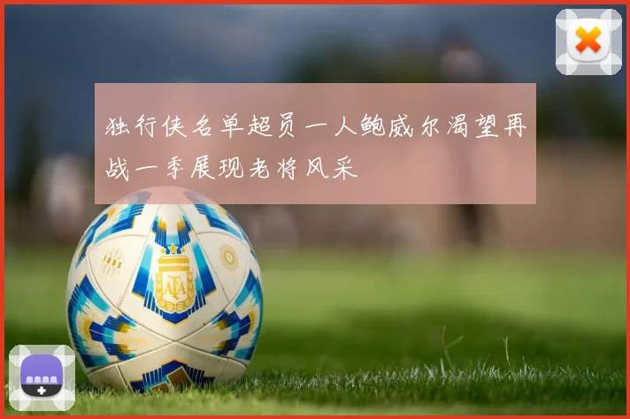 独行侠名单超员一人鲍威尔渴望再战一季展现老将风采