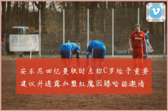安东尼回忆曼联时光称C罗给予重要建议并透露加盟红魔因滕哈赫邀请