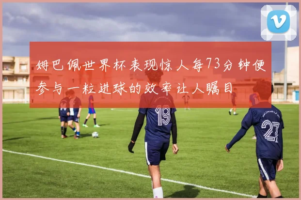 姆巴佩世界杯表现惊人每73分钟便参与一粒进球的效率让人瞩目