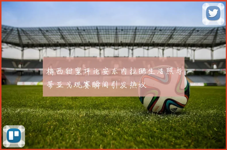 梅西甜蜜评论安东内拉晒生活照与蒂亚戈观赛瞬间引发热议