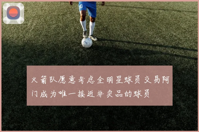 火箭队愿意考虑全明星球员交易阿门成为唯一接近非卖品的球员