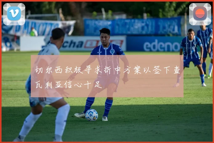 切尔西积极寻求折中方案以签下查瓦利亚信心十足