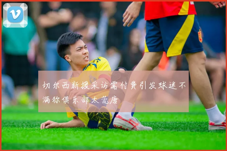 切尔西新援采访需付费引发球迷不满称俱乐部太荒唐
