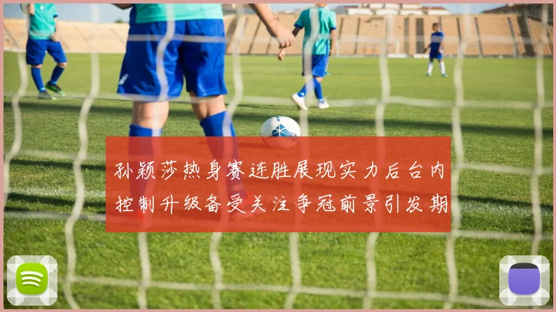孙颖莎热身赛连胜展现实力后台内控制升级备受关注争冠前景引发期待