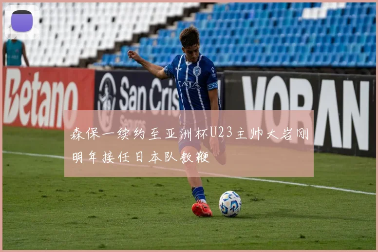 森保一续约至亚洲杯U23主帅大岩刚明年接任日本队教鞭
