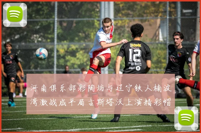 河南俱乐部彩陶坊与辽宁铁人楠波湾激战成平局古斯塔沃上演精彩帽子戏法