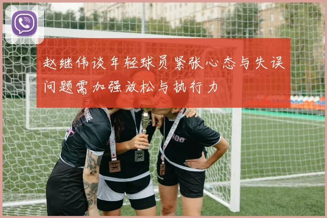 赵继伟谈年轻球员紧张心态与失误问题需加强放松与执行力