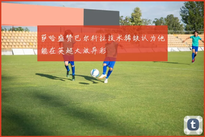 萨哈盛赞巴尔科拉技术稀缺认为他能在英超大放异彩