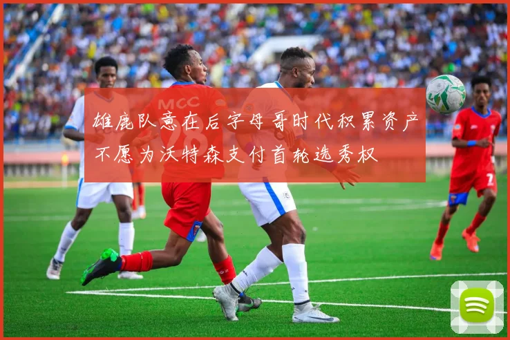 雄鹿队意在后字母哥时代积累资产不愿为沃特森支付首轮选秀权