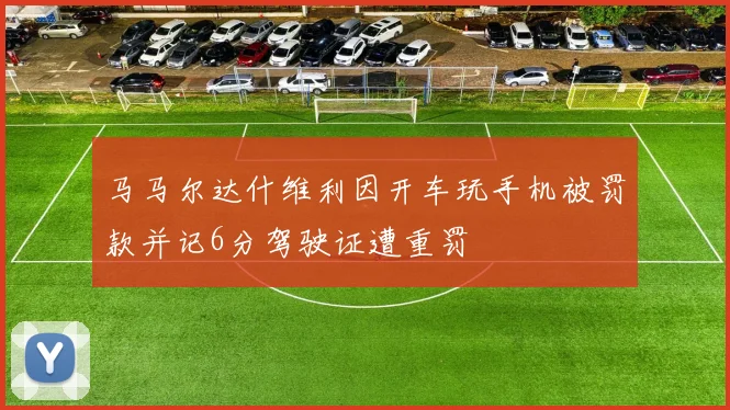 马马尔达什维利因开车玩手机被罚款并记6分驾驶证遭重罚