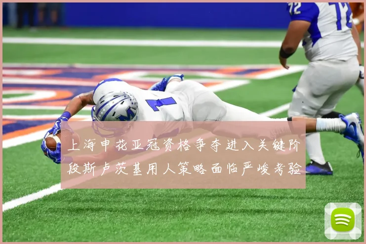 上海申花亚冠资格争夺进入关键阶段斯卢茨基用人策略面临严峻考验