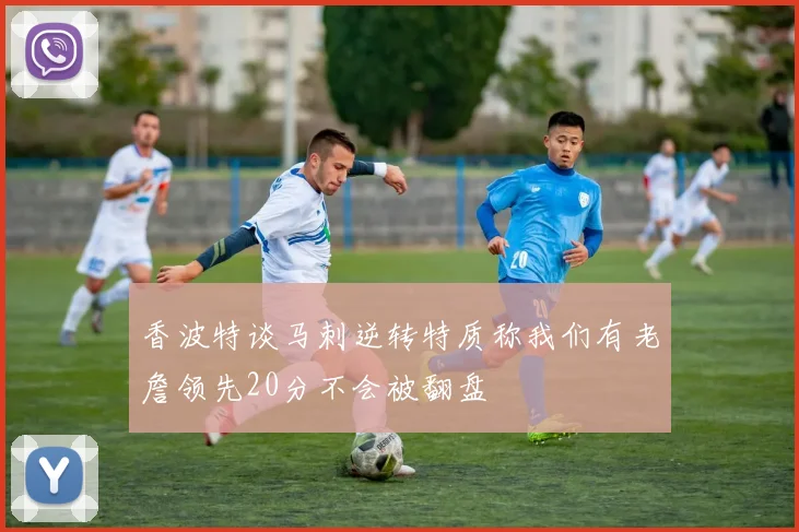 香波特谈马刺逆转特质称我们有老詹领先20分不会被翻盘