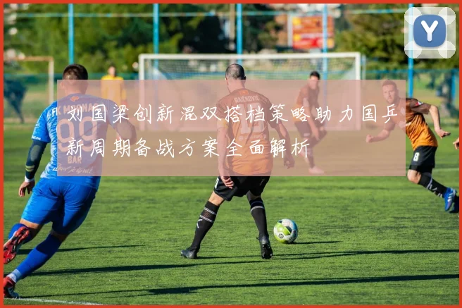 刘国梁创新混双搭档策略助力国乒新周期备战方案全面解析
