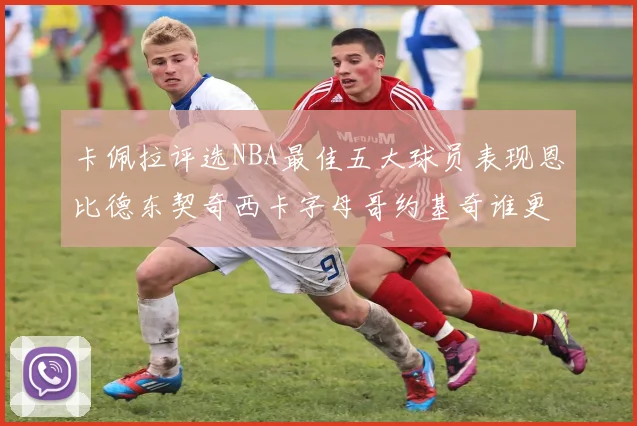 卡佩拉评选NBA最佳五大球员表现恩比德东契奇西卡字母哥约基奇谁更出色