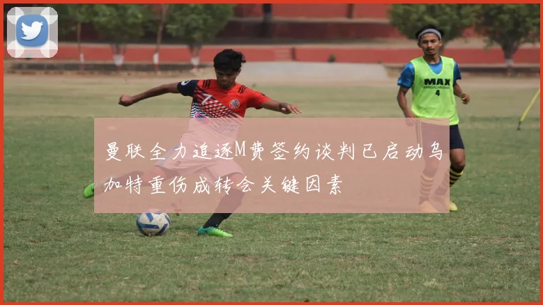 曼联全力追逐M费签约谈判已启动乌加特重伤成转会关键因素