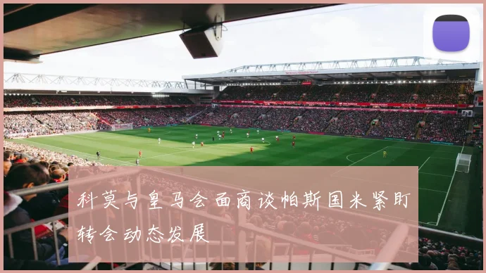 科莫与皇马会面商谈帕斯国米紧盯转会动态发展
