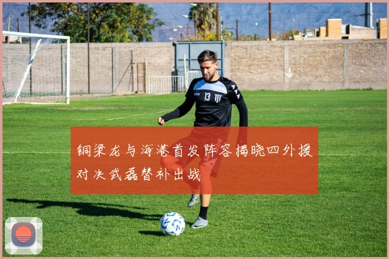 铜梁龙与海港首发阵容揭晓四外援对决武磊替补出战