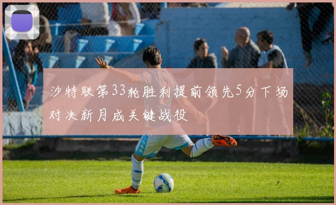 沙特联第33轮胜利提前领先5分下场对决新月成关键战役