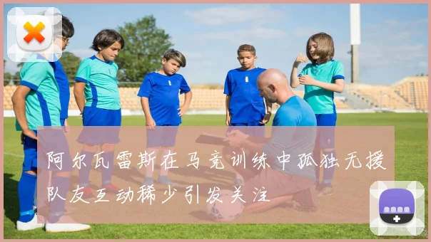 阿尔瓦雷斯在马竞训练中孤独无援队友互动稀少引发关注