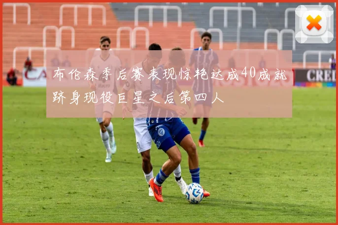 布伦森季后赛表现惊艳达成40成就跻身现役巨星之后第四人