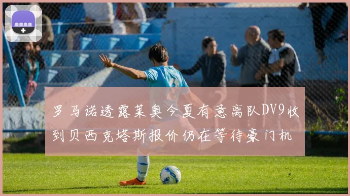 罗马诺透露莱奥今夏有意离队DV9收到贝西克塔斯报价仍在等待豪门机会