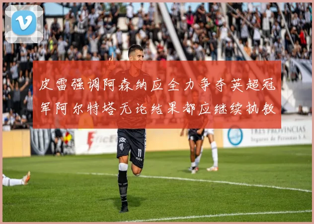 皮雷强调阿森纳应全力争夺英超冠军阿尔特塔无论结果都应继续执教
