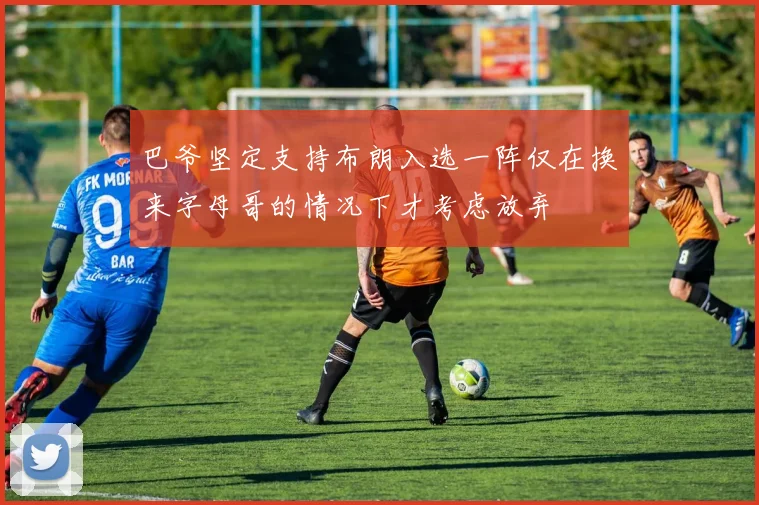 巴爷坚定支持布朗入选一阵仅在换来字母哥的情况下才考虑放弃