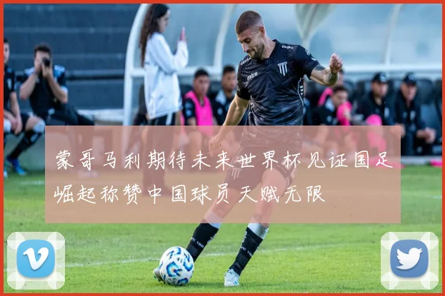 蒙哥马利期待未来世界杯见证国足崛起称赞中国球员天赋无限