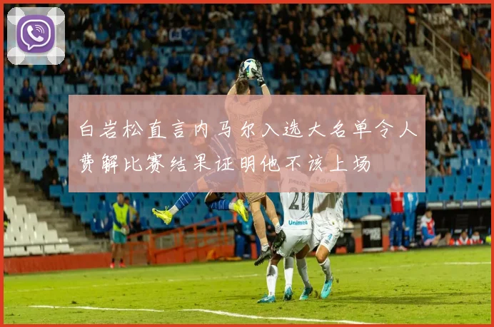 白岩松直言内马尔入选大名单令人费解比赛结果证明他不该上场