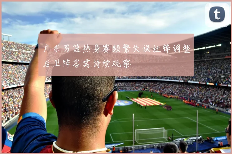 广东男篮热身赛频繁失误杜锋调整后卫阵容需持续观察