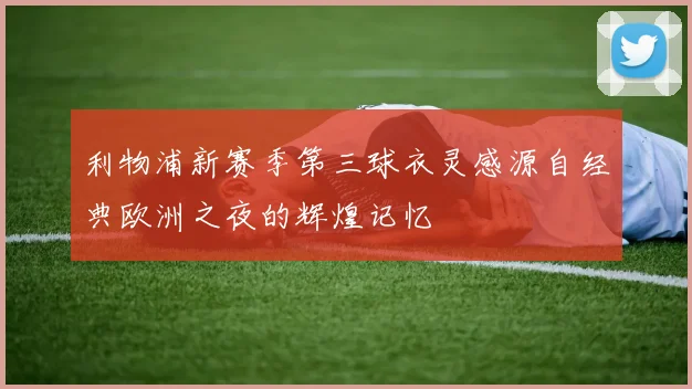利物浦新赛季第三球衣灵感源自经典欧洲之夜的辉煌记忆