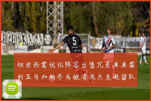 切尔西需优化阵容出售冗员库库雷利亚与加纳乔或被清洗杰克逊留队